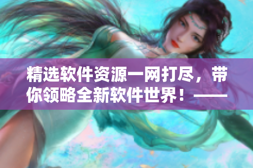 精选软件资源一网打尽，带你领略全新软件世界！——2021最全软件推荐指南