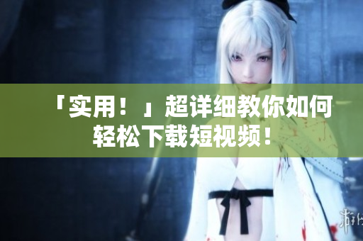 「实用！」超详细教你如何轻松下载短视频！