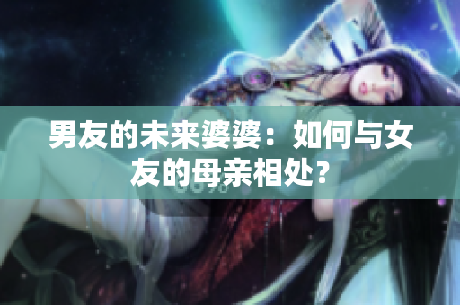 男友的未来婆婆：如何与女友的母亲相处？