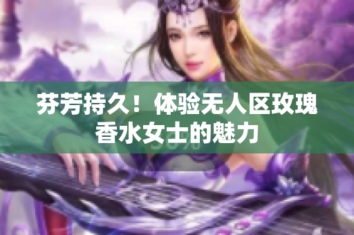 芬芳持久！体验无人区玫瑰香水女士的魅力