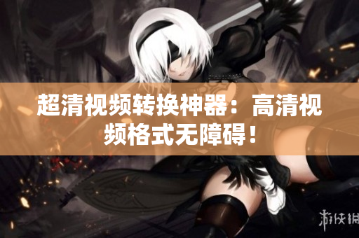 超清视频转换神器：高清视频格式无障碍！
