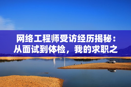 网络工程师受访经历揭秘：从面试到体检，我的求职之路