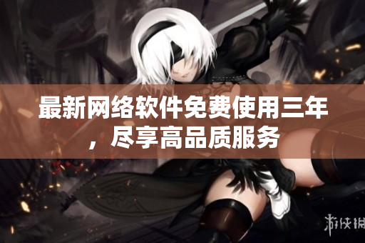 最新网络软件免费使用三年，尽享高品质服务