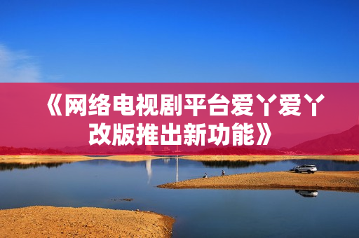 《网络电视剧平台爱丫爱丫改版推出新功能》