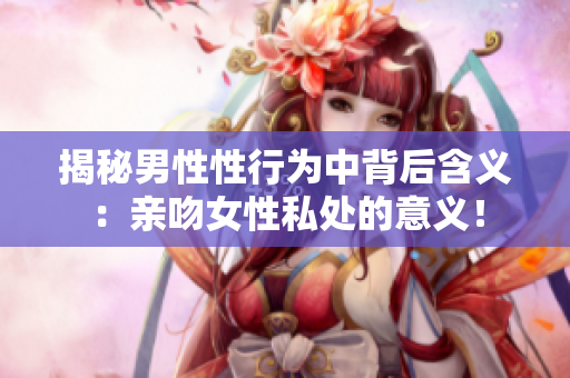 揭秘男性性行为中背后含义：亲吻女性私处的意义！