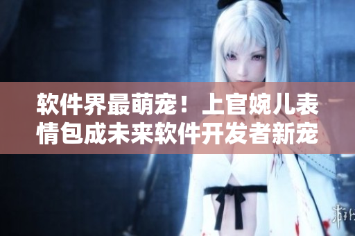 软件界最萌宠！上官婉儿表情包成未来软件开发者新宠爱用！