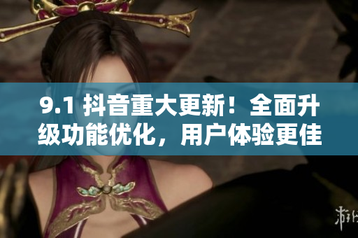 9.1 抖音重大更新！全面升级功能优化，用户体验更佳