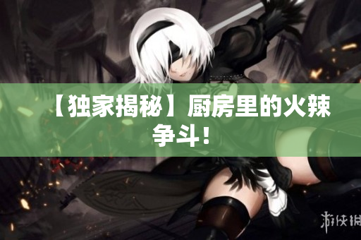 【独家揭秘】厨房里的火辣争斗！
