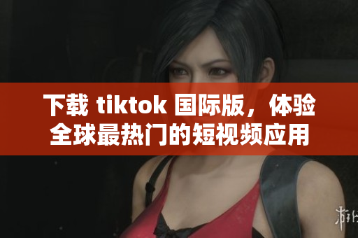 下载 tiktok 国际版，体验全球最热门的短视频应用