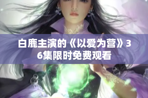 白鹿主演的《以爱为营》36集限时免费观看