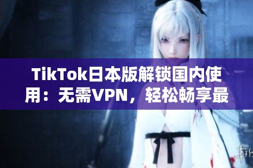 TikTok日本版解锁国内使用：无需VPN，轻松畅享最新破解软件