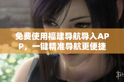 免费使用福建导航导入APP，一键精准导航更便捷