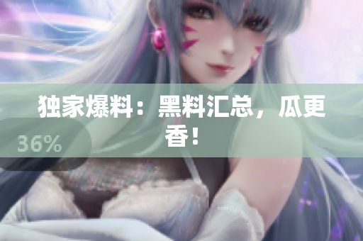 独家爆料：黑料汇总，瓜更香！