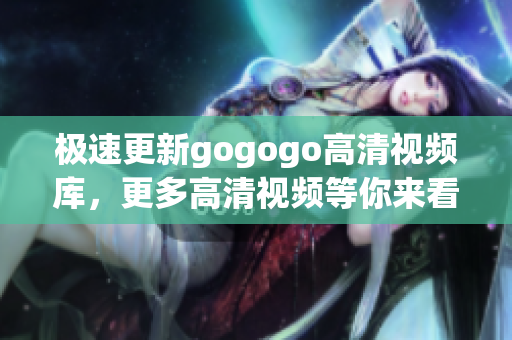 极速更新gogogo高清视频库，更多高清视频等你来看