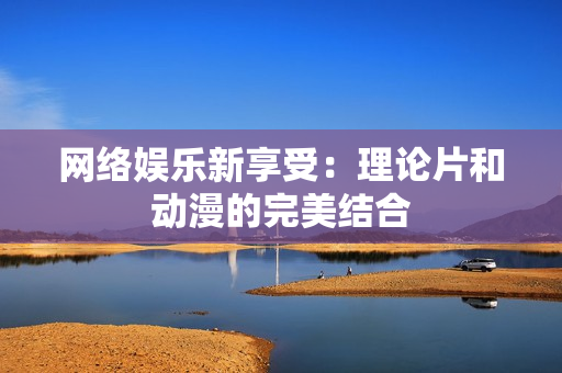 网络娱乐新享受：理论片和动漫的完美结合