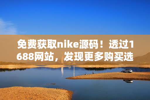 免费获取nike源码！透过1688网站，发现更多购买选择
