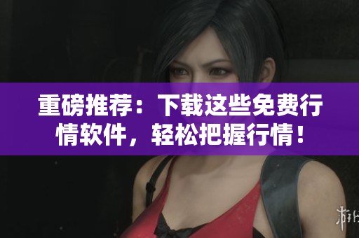 重磅推荐：下载这些免费行情软件，轻松把握行情！
