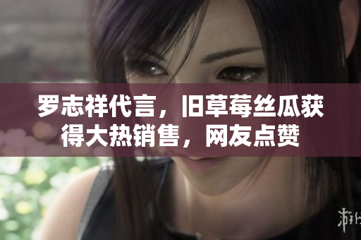 罗志祥代言，旧草莓丝瓜获得大热销售，网友点赞