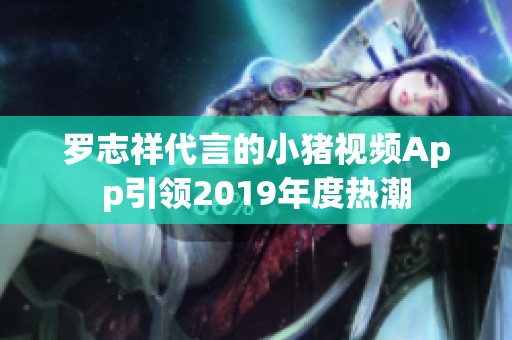 罗志祥代言的小猪视频App引领2019年度热潮