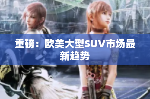 重磅：欧美大型SUV市场最新趋势