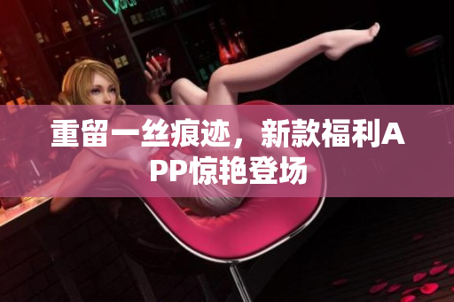 重留一丝痕迹，新款福利APP惊艳登场