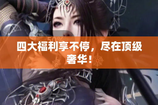 四大福利享不停，尽在顶级奢华！