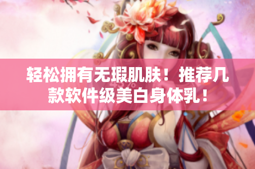 轻松拥有无瑕肌肤！推荐几款软件级美白身体乳！