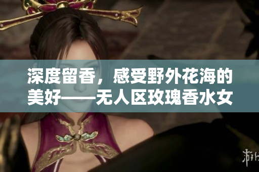 深度留香，感受野外花海的美好——无人区玫瑰香水女士款
