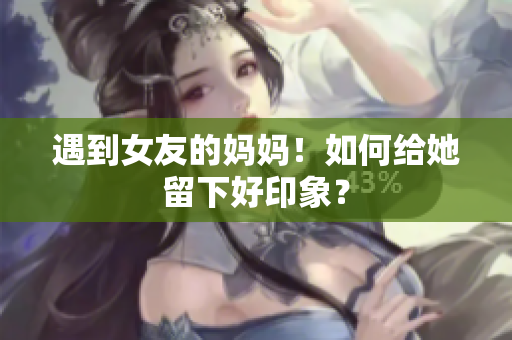 遇到女友的妈妈！如何给她留下好印象？