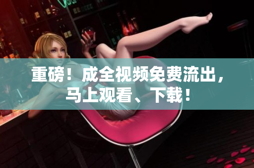 重磅！成全视频免费流出，马上观看、下载！