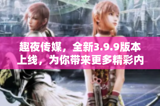 趣夜传媒，全新3.9.9版本上线，为你带来更多精彩内容