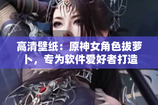 高清壁纸：原神女角色拔萝卜，专为软件爱好者打造
