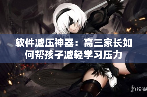 软件减压神器：高三家长如何帮孩子减轻学习压力