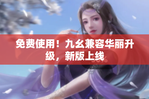 免费使用！九幺兼容华丽升级，新版上线
