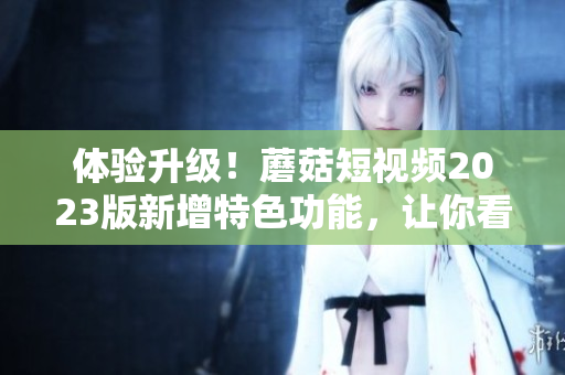 体验升级！蘑菇短视频2023版新增特色功能，让你看得更爽！