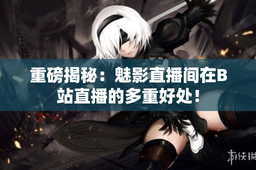 重磅揭秘：魅影直播间在B站直播的多重好处！