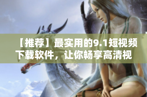 【推荐】最实用的9.1短视频下载软件，让你畅享高清视频！