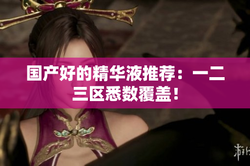 国产好的精华液推荐：一二三区悉数覆盖！
