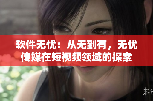 软件无忧：从无到有，无忧传媒在短视频领域的探索
