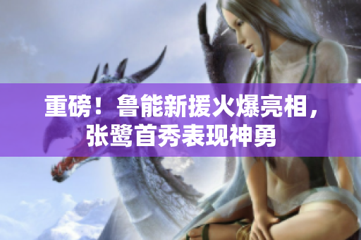 重磅！鲁能新援火爆亮相，张鹭首秀表现神勇