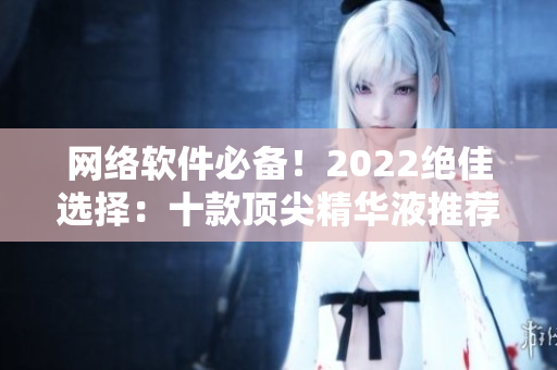 网络软件必备！2022绝佳选择：十款顶尖精华液推荐