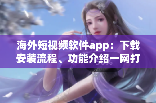 海外短视频软件app：下载安装流程、功能介绍一网打尽