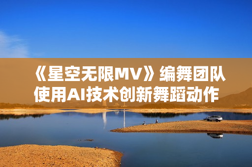 《星空无限MV》编舞团队使用AI技术创新舞蹈动作