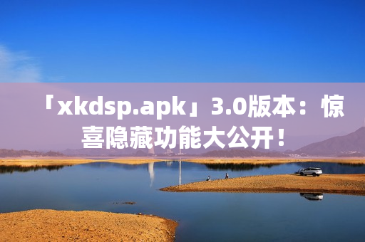 「xkdsp.apk」3.0版本：惊喜隐藏功能大公开！