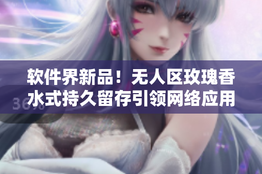 软件界新品！无人区玫瑰香水式持久留存引领网络应用创新