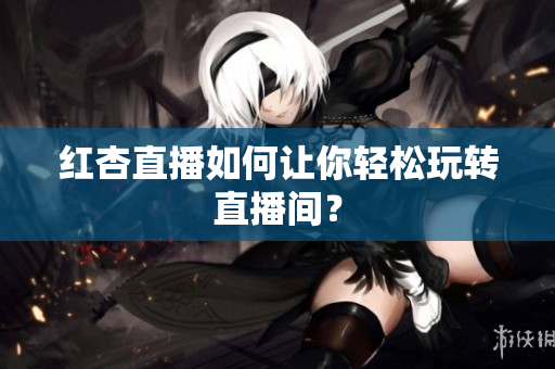 红杏直播如何让你轻松玩转直播间？