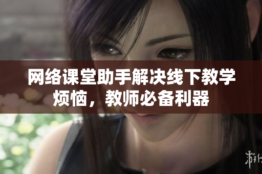 网络课堂助手解决线下教学烦恼，教师必备利器