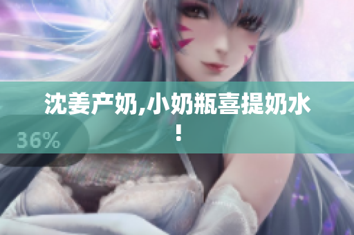 沈姜产奶,小奶瓶喜提奶水!