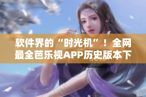 软件界的“时光机”！全网最全芭乐视APP历史版本下载攻略!