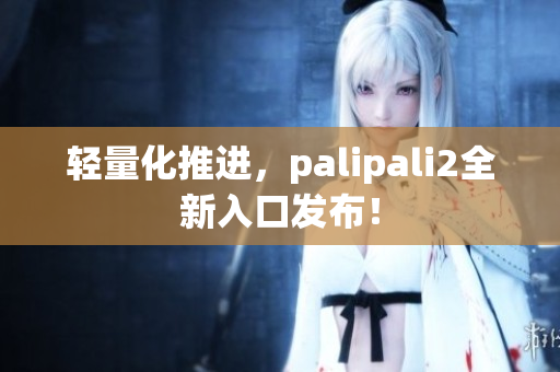轻量化推进，palipali2全新入口发布！